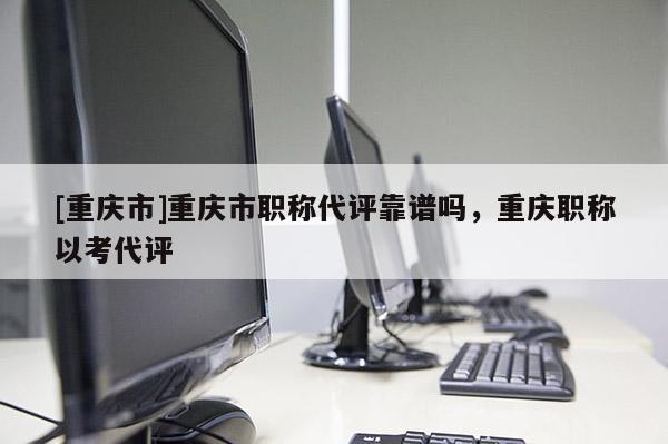 [重慶市]重慶市職稱代評(píng)靠譜嗎，重慶職稱以考代評(píng)