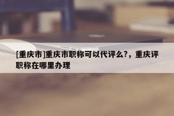 [重慶市]重慶市職稱可以代評(píng)么?，重慶評(píng)職稱在哪里辦理