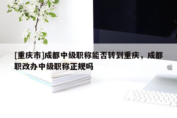 [重慶市]成都中級職稱能否轉(zhuǎn)到重慶，成都職改辦中級職稱正規(guī)嗎