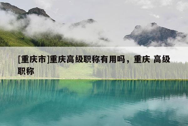 [重慶市]重慶高級(jí)職稱有用嗎，重慶 高級(jí)職稱