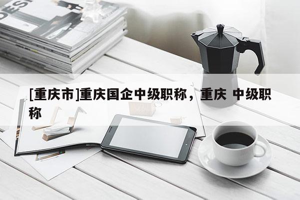 [重慶市]重慶國(guó)企中級(jí)職稱，重慶 中級(jí)職稱