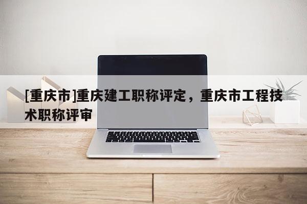 [重慶市]重慶建工職稱評定，重慶市工程技術(shù)職稱評審