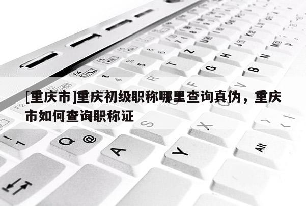 [重慶市]重慶初級(jí)職稱(chēng)哪里查詢(xún)真?zhèn)危貞c市如何查詢(xún)職稱(chēng)證
