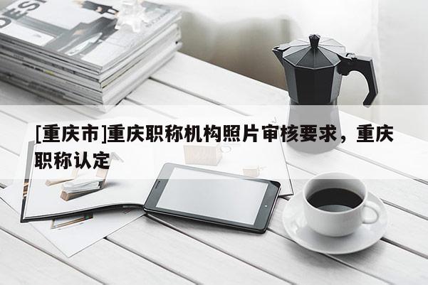 [重慶市]重慶職稱機(jī)構(gòu)照片審核要求，重慶職稱認(rèn)定
