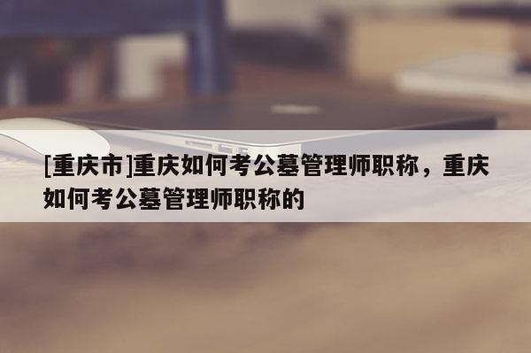 [重慶市]重慶如何考公墓管理師職稱(chēng)，重慶如何考公墓管理師職稱(chēng)的