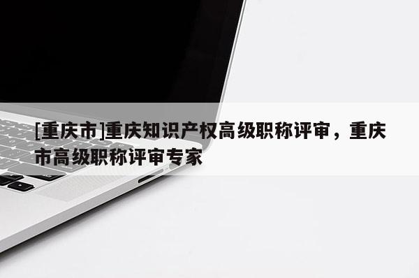[重慶市]重慶知識產(chǎn)權(quán)高級職稱評審，重慶市高級職稱評審專家