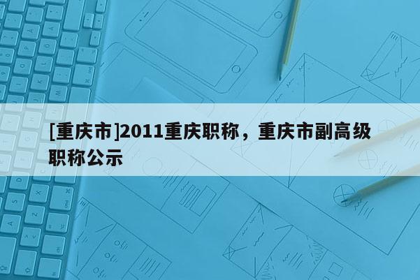 [重慶市]2011重慶職稱，重慶市副高級職稱公示
