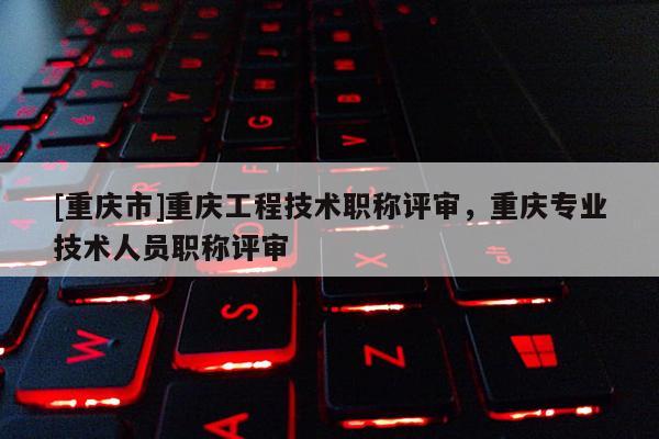 [重慶市]重慶工程技術(shù)職稱(chēng)評(píng)審，重慶專(zhuān)業(yè)技術(shù)人員職稱(chēng)評(píng)審