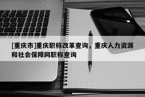 [重慶市]重慶職稱改革查詢，重慶人力資源和社會(huì)保障網(wǎng)職稱查詢