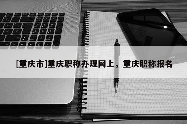 [重慶市]重慶職稱辦理網上，重慶職稱報名