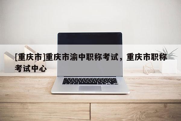 [重慶市]重慶市渝中職稱考試，重慶市職稱考試中心