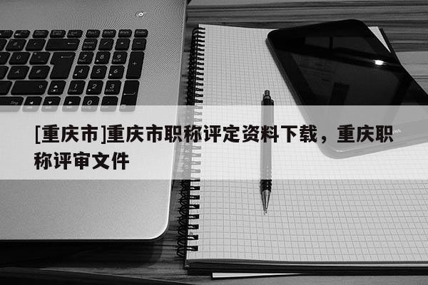 [重慶市]重慶市職稱評定資料下載，重慶職稱評審文件
