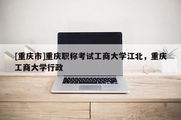 [重慶市]重慶職稱考試工商大學(xué)江北，重慶工商大學(xué)行政