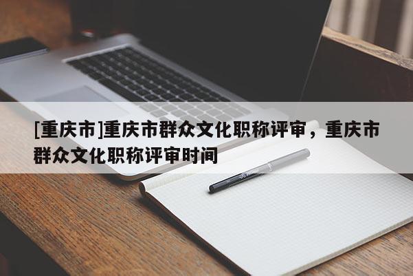 [重慶市]重慶市群眾文化職稱評(píng)審，重慶市群眾文化職稱評(píng)審時(shí)間