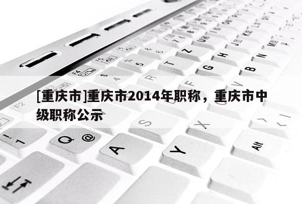 [重慶市]重慶市2014年職稱，重慶市中級(jí)職稱公示