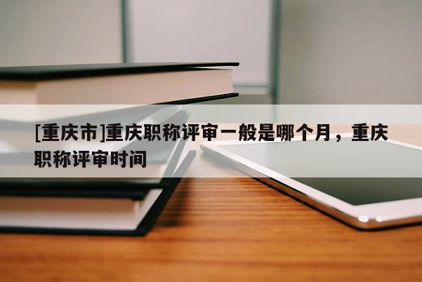 [重慶市]重慶職稱(chēng)評(píng)審一般是哪個(gè)月，重慶職稱(chēng)評(píng)審時(shí)間