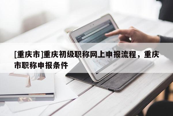 [重慶市]重慶初級職稱網上申報流程，重慶市職稱申報條件
