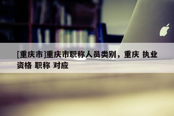 [重慶市]重慶市職稱人員類別，重慶 執(zhí)業(yè)資格 職稱 對應(yīng)