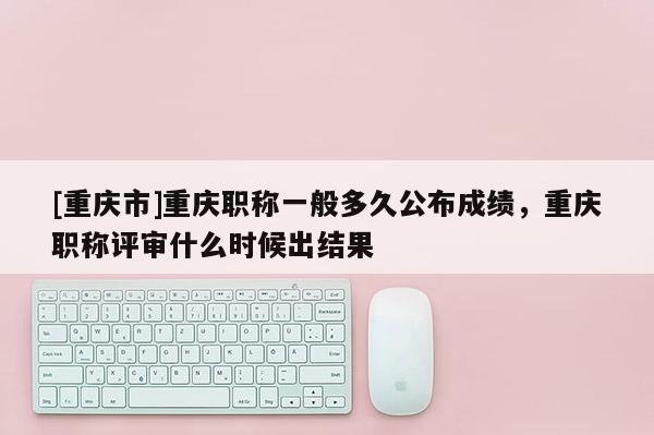 [重慶市]重慶職稱一般多久公布成績，重慶職稱評審什么時(shí)候出結(jié)果