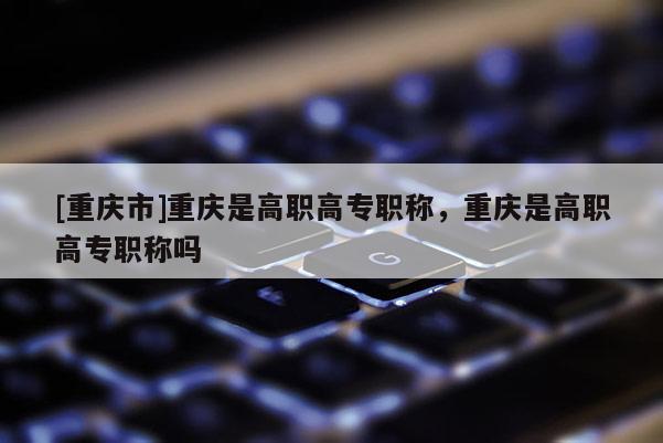 [重慶市]重慶是高職高專(zhuān)職稱(chēng)，重慶是高職高專(zhuān)職稱(chēng)嗎