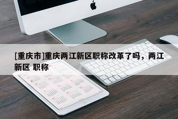 [重慶市]重慶兩江新區(qū)職稱改革了嗎，兩江新區(qū) 職稱