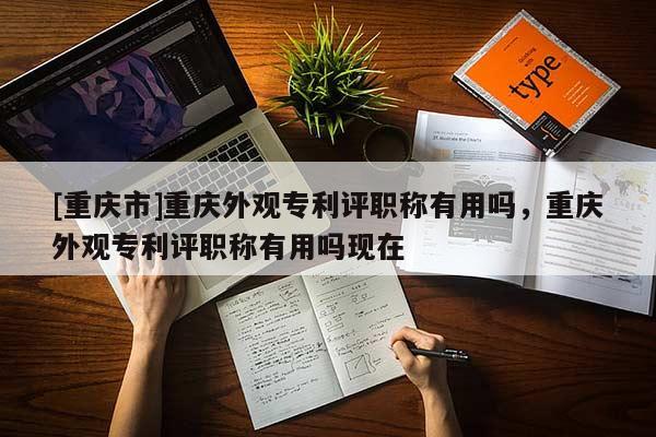 [重慶市]重慶外觀專(zhuān)利評(píng)職稱(chēng)有用嗎，重慶外觀專(zhuān)利評(píng)職稱(chēng)有用嗎現(xiàn)在