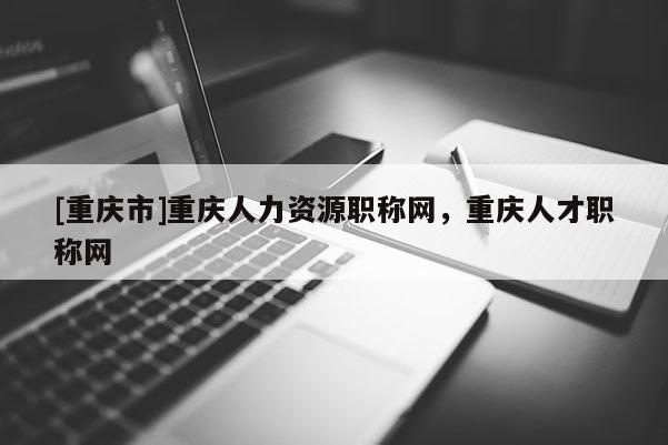 [重慶市]重慶人力資源職稱網(wǎng)，重慶人才職稱網(wǎng)