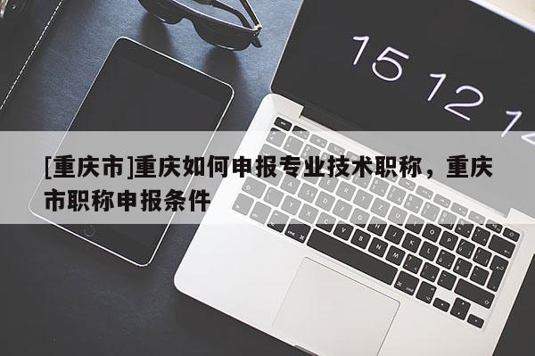 [重慶市]重慶如何申報(bào)專業(yè)技術(shù)職稱，重慶市職稱申報(bào)條件