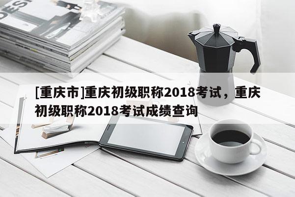 [重慶市]重慶初級職稱2018考試，重慶初級職稱2018考試成績查詢