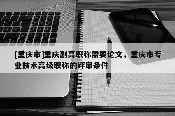[重慶市]重慶副高職稱需要論文，重慶市專業(yè)技術(shù)高級職稱的評審條件