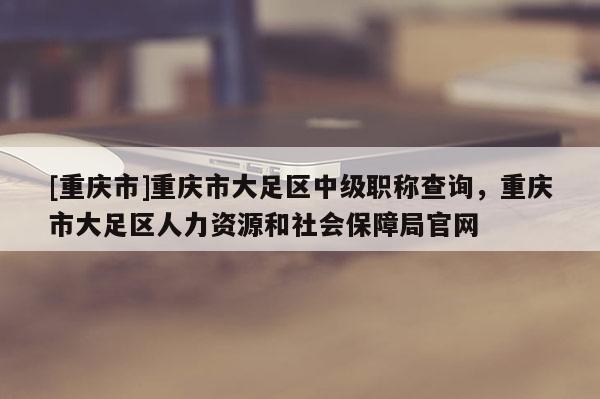 [重慶市]重慶市大足區(qū)中級(jí)職稱查詢，重慶市大足區(qū)人力資源和社會(huì)保障局官網(wǎng)