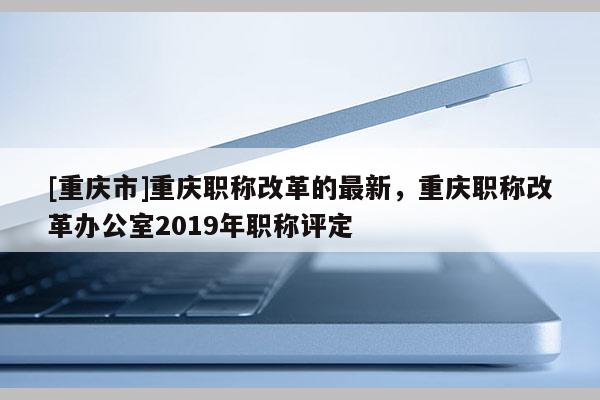 [重慶市]重慶職稱改革的最新，重慶職稱改革辦公室2019年職稱評(píng)定