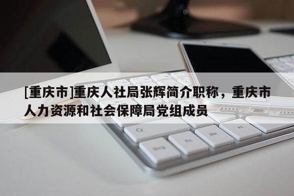 [重慶市]重慶人社局張輝簡介職稱，重慶市人力資源和社會保障局黨組成員