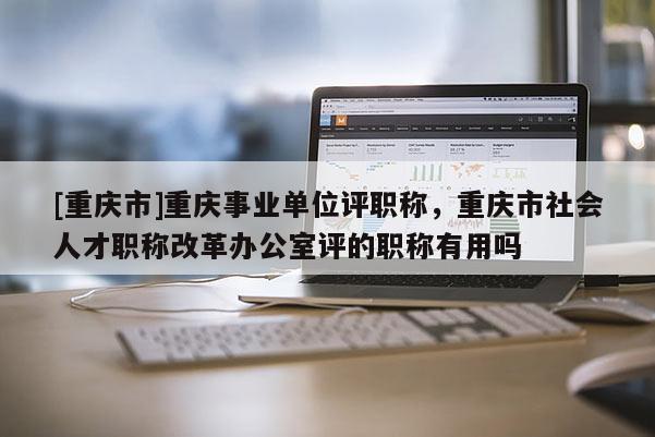 [重慶市]重慶事業(yè)單位評職稱，重慶市社會人才職稱改革辦公室評的職稱有用嗎