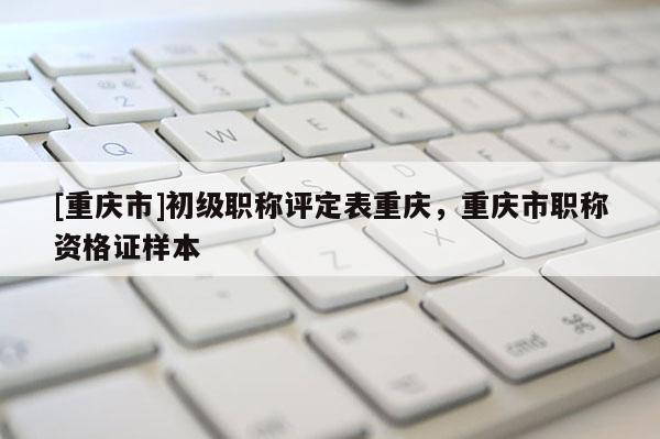 [重慶市]初級(jí)職稱評(píng)定表重慶，重慶市職稱資格證樣本