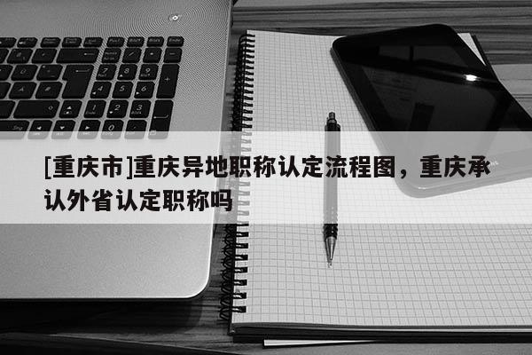 [重慶市]重慶異地職稱認定流程圖，重慶承認外省認定職稱嗎