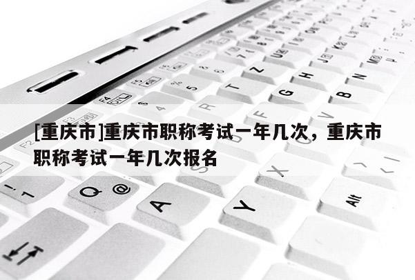 [重慶市]重慶市職稱考試一年幾次，重慶市職稱考試一年幾次報(bào)名