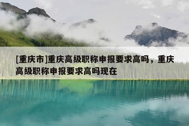 [重慶市]重慶高級職稱申報要求高嗎，重慶高級職稱申報要求高嗎現在