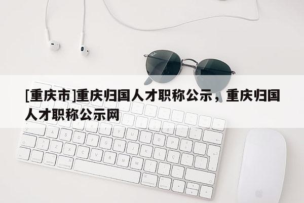 [重慶市]重慶歸國人才職稱公示，重慶歸國人才職稱公示網(wǎng)