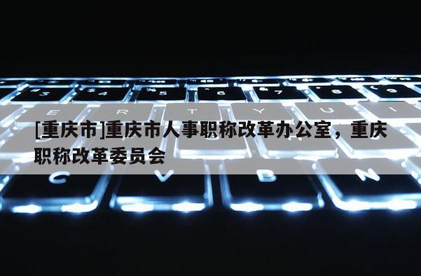 [重慶市]重慶市人事職稱改革辦公室，重慶職稱改革委員會(huì)