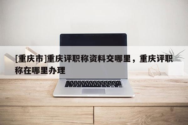 [重慶市]重慶評(píng)職稱資料交哪里，重慶評(píng)職稱在哪里辦理
