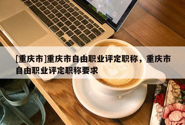 [重慶市]重慶市自由職業(yè)評(píng)定職稱(chēng)，重慶市自由職業(yè)評(píng)定職稱(chēng)要求