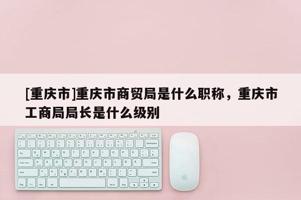 [重慶市]重慶市商貿(mào)局是什么職稱，重慶市工商局局長是什么級別