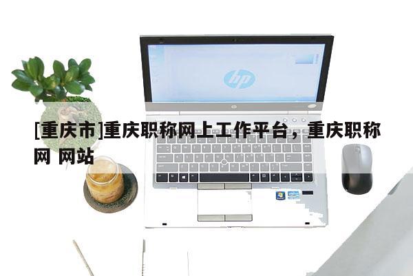 [重慶市]重慶職稱網(wǎng)上工作平臺(tái)，重慶職稱網(wǎng) 網(wǎng)站