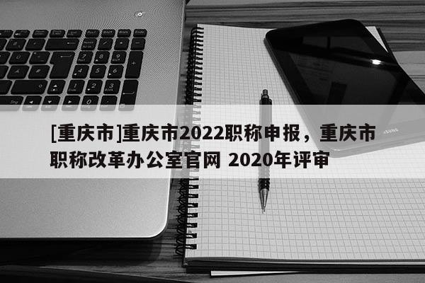 [重慶市]重慶市2022職稱申報(bào)，重慶市職稱改革辦公室官網(wǎng) 2020年評(píng)審