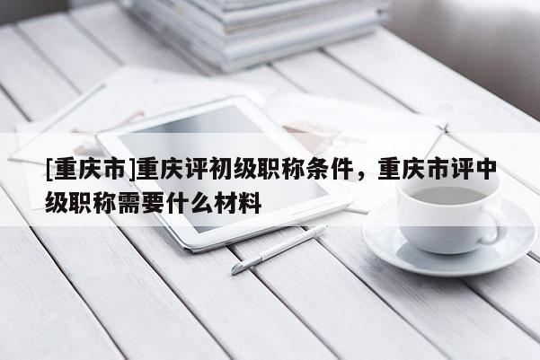 [重慶市]重慶評初級職稱條件，重慶市評中級職稱需要什么材料