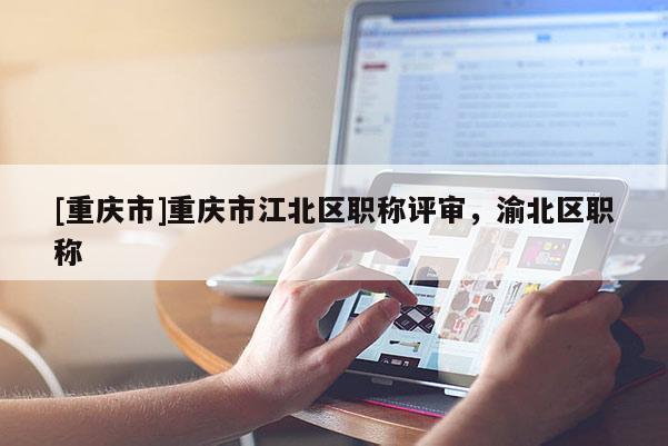 [重慶市]重慶市江北區(qū)職稱評審，渝北區(qū)職稱