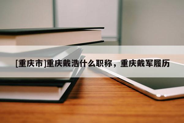 [重慶市]重慶戴浩什么職稱，重慶戴軍履歷