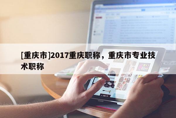 [重慶市]2017重慶職稱，重慶市專業(yè)技術(shù)職稱
