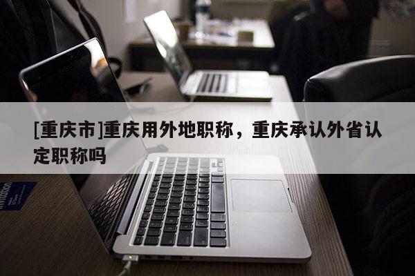[重慶市]重慶用外地職稱，重慶承認(rèn)外省認(rèn)定職稱嗎